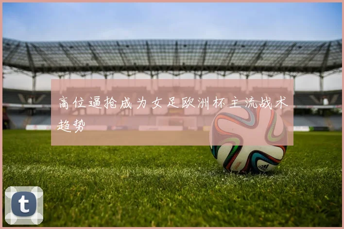 高位逼抢成为女足欧洲杯主流战术趋势