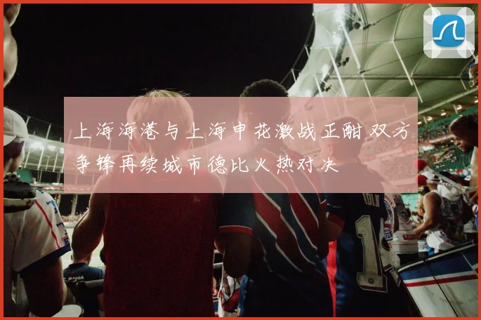 上海海港与上海申花激战正酣 双方争锋再续城市德比火热对决