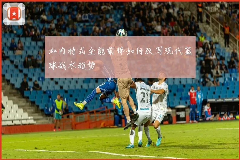 加内特式全能前锋如何改写现代篮球战术趋势