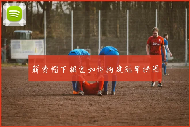 薪资帽下掘金如何构建冠军拼图