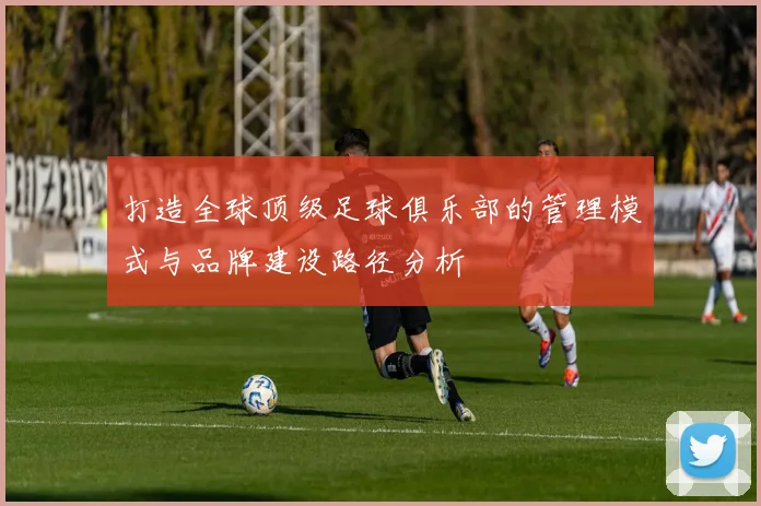 打造全球顶级足球俱乐部的管理模式与品牌建设路径分析