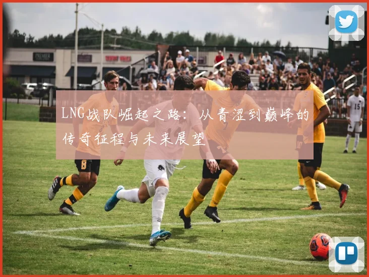 LNG战队崛起之路：从青涩到巅峰的传奇征程与未来展望