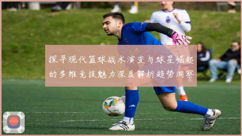 探寻现代篮球战术演变与球星崛起的多维竞技魅力深度解析趋势洞察