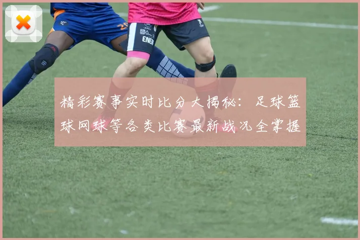 精彩赛事实时比分大揭秘：足球篮球网球等各类比赛最新战况全掌握