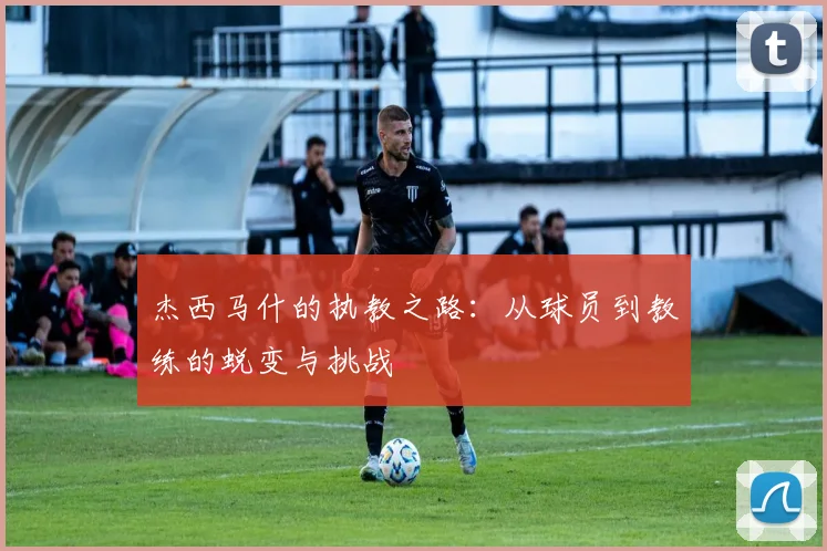 杰西马什的执教之路：从球员到教练的蜕变与挑战